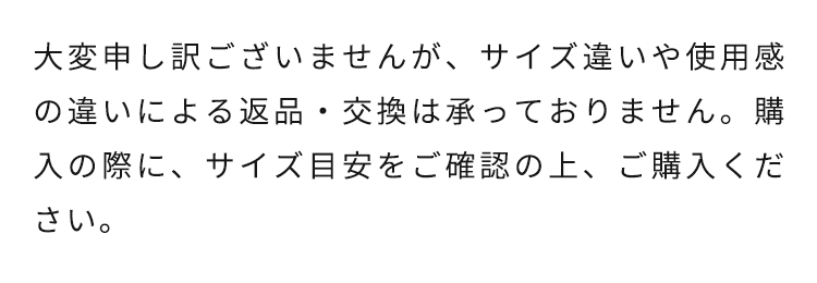 大変申し訳ございませんが、サイズ違いや使用感の違いによる返品・交換は承っておりません。